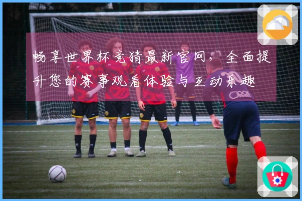 畅享世界杯竞猜最新官网，全面提升您的赛事观看体验与互动乐趣