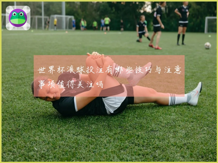 世界杯滚球投注有哪些技巧与注意事项值得关注吗
